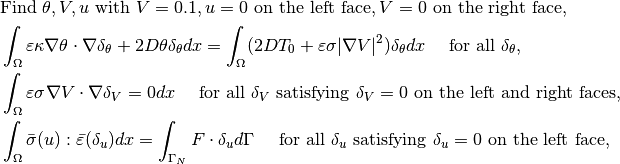 &\mbox{Find } \theta, V, u \mbox{ with } V = 0.1, u = 0 \mbox{ on the left face}, V = 0 \mbox{ on the right face}, \\
&\ds \int_{\Omega} \varepsilon\kappa\nabla\theta\cdot\nabla\delta_{\theta} + 2D\theta\delta_{\theta}dx = \int_{\Omega} (2DT_0 + \varepsilon\sigma|\nabla V|^2)\delta_{\theta} dx ~~~\mbox{ for all } \delta_{\theta}, \\
&\ds \int_{\Omega} \varepsilon\sigma\nabla V\cdot\nabla\delta_V = 0 dx ~~~ \mbox{ for all } \delta_V \mbox{ satisfying } \delta_V = 0 \mbox{ on the left and right faces}, \\
&\ds \int_{\Omega} \bar{\sigma}(u):\bar{\varepsilon}(\delta_u)dx = \int_{\Gamma_N} F\cdot \delta_u d\Gamma ~~~ \mbox{ for all } \delta_{u} \mbox{ satisfying } \delta_u = 0 \mbox{ on the left face},