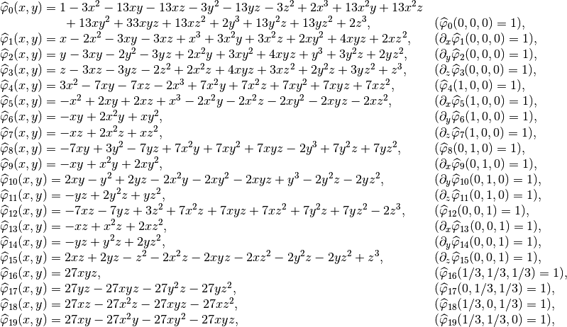 \begin{array}{ll}
\widehat{\varphi}_{0}(x,y) = 1 - 3x^2 - 13xy - 13xz - 3y^2 - 13yz - 3z^2 + 2x^3 + 13x^2y + 13x^2z & \\
~~~~~~~~~~~~~~~ + 13xy^2 + 33xyz + 13xz^2 + 2y^3 + 13y^2z + 13yz^2 + 2z^3, & (\widehat{\varphi}_0(0,0,0) = 1),\\
\widehat{\varphi}_{1}(x,y) = x - 2x^2 - 3xy - 3xz + x^3 + 3x^2y + 3x^2z + 2xy^2 + 4xyz + 2xz^2, & (\partial_x\widehat{\varphi}_1(0,0,0) = 1),\\
\widehat{\varphi}_{2}(x,y) = y - 3xy - 2y^2 - 3yz + 2x^2y + 3xy^2 + 4xyz + y^3 + 3y^2z + 2yz^2, & (\partial_y\widehat{\varphi}_2(0,0,0) = 1),\\
\widehat{\varphi}_{3}(x,y) = z - 3xz - 3yz - 2z^2 + 2x^2z + 4xyz + 3xz^2 + 2y^2z + 3yz^2 + z^3, & (\partial_z\widehat{\varphi}_3(0,0,0) = 1),\\
\widehat{\varphi}_{4}(x,y) = 3x^2 - 7xy - 7xz - 2x^3 + 7x^2y + 7x^2z + 7xy^2 + 7xyz + 7xz^2, & (\widehat{\varphi}_4(1,0,0) = 1),\\
\widehat{\varphi}_{5}(x,y) = -x^2 + 2xy + 2xz + x^3 - 2x^2y - 2x^2z - 2xy^2 - 2xyz - 2xz^2, & (\partial_x\widehat{\varphi}_5(1,0,0) = 1),\\
\widehat{\varphi}_{6}(x,y) = -xy + 2x^2y + xy^2, & (\partial_y\widehat{\varphi}_6(1,0,0) = 1),\\
\widehat{\varphi}_{7}(x,y) = -xz + 2x^2z + xz^2, & (\partial_z\widehat{\varphi}_7(1,0,0) = 1),\\
\widehat{\varphi}_{8}(x,y) = -7xy + 3y^2 - 7yz + 7x^2y + 7xy^2 + 7xyz - 2y^3 + 7y^2z + 7yz^2, & (\widehat{\varphi}_8(0,1,0) = 1),\\
\widehat{\varphi}_{9}(x,y) = -xy + x^2y + 2xy^2, & (\partial_x\widehat{\varphi}_9(0,1,0) = 1),\\
\widehat{\varphi}_{10}(x,y) = 2xy - y^2 + 2yz - 2x^2y - 2xy^2 - 2xyz + y^3 - 2y^2z - 2yz^2, & (\partial_y\widehat{\varphi}_{10}(0,1,0) = 1),\\
\widehat{\varphi}_{11}(x,y) = -yz + 2y^2z + yz^2, & (\partial_z\widehat{\varphi}_{11}(0,1,0) = 1),\\
\widehat{\varphi}_{12}(x,y) = -7xz - 7yz + 3z^2 + 7x^2z + 7xyz + 7xz^2 + 7y^2z + 7yz^2 - 2z^3, & (\widehat{\varphi}_{12}(0,0,1) = 1),\\
\widehat{\varphi}_{13}(x,y) = -xz + x^2z + 2xz^2, & (\partial_x\widehat{\varphi}_{13}(0,0,1) = 1),\\
\widehat{\varphi}_{14}(x,y) = -yz + y^2z + 2yz^2, & (\partial_y\widehat{\varphi}_{14}(0,0,1) = 1),\\
\widehat{\varphi}_{15}(x,y) = 2xz + 2yz - z^2 - 2x^2z - 2xyz - 2xz^2 - 2y^2z - 2yz^2 + z^3, & (\partial_z\widehat{\varphi}_{15}(0,0,1) = 1),\\
\widehat{\varphi}_{16}(x,y) = 27xyz, & (\widehat{\varphi}_{16}(1/3,1/3,1/3) = 1),\\
\widehat{\varphi}_{17}(x,y) = 27yz - 27xyz - 27y^2z - 27yz^2, & (\widehat{\varphi}_{17}(0,1/3,1/3) = 1),\\
\widehat{\varphi}_{18}(x,y) = 27xz - 27x^2z - 27xyz - 27xz^2, & (\widehat{\varphi}_{18}(1/3,0,1/3) = 1),\\
\widehat{\varphi}_{19}(x,y) = 27xy - 27x^2y - 27xy^2 - 27xyz, & (\widehat{\varphi}_{19}(1/3,1/3,0) = 1),\\
\end{array}