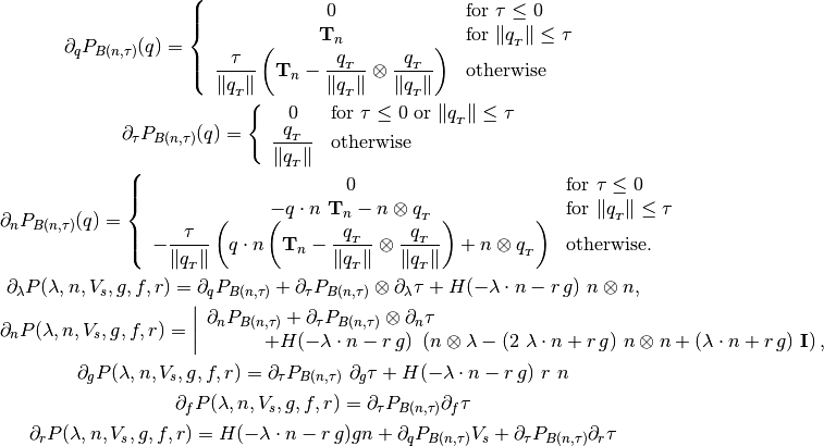 \partial_q P_{B(n,\tau)}(q) =
\left\{\begin{array}{cl}
0 & \mbox{for } \tau \le 0 \\
\mathbf{T}_n & \mbox{for } \|q_{_T}\| \le \tau \\
\Frac{\tau}{\|q_{_T}\|}
\left(\mathbf{T}_n - \Frac{q_{_T}}{\|q_{_T}\|}\otimes \Frac{q_{_T}}{\|q_{_T}\|}
\right) & \mbox{otherwise }
\end{array} \right.

\partial_{\tau} P_{B(n,\tau)}(q) =
\left\{\begin{array}{cl}
0 & \mbox{for } \tau \le 0 \mbox{ or } \|q_{_T}\| \le \tau \\
\Frac{q_{_T}}{\|q_{_T}\|} & \mbox{otherwise}
\end{array} \right.

\partial_n P_{B(n,\tau)}(q) =
\left\{
\begin{array}{cl}
0 & \mbox{for } \tau \le 0 \\
-q \cdot n~\mathbf{T}_n - n \otimes q_{_T}
& \mbox{for } \|q_{_T}\| \le \tau \\
-\Frac{\tau}{\|q_{_T}\|}
\left( q \cdot n
\left(\mathbf{T}_n - \Frac{q_{_T}}{\|q_{_T}\|}\otimes \Frac{q_{_T}}{\|q_{_T}\|}
\right)
+ n \otimes q_{_T}
\right) & \mbox{otherwise.}
\end{array} \right.

\partial_{\lambda} P(\lambda, n, V_s, g, f, r) = \partial_q P_{B(n,\tau)}
+\partial_{\tau}P_{B(n,\tau)} \otimes  \partial_{\lambda} \tau
+H(-\lambda\cdot n - r\,g)~n \otimes n,

\partial_{n} P(\lambda, n, V_s, g, f, r) =
\left|\begin{array}{l} \partial_n P_{B(n,\tau)}
+\partial_{\tau} P_{B(n,\tau)} \otimes \partial_n \tau \\
\hspace*{3em}+H(-\lambda\cdot n - r\,g) ~
\left(n \otimes \lambda -
(2~\lambda\cdot n + r\,g)~n \otimes n +
(\lambda\cdot n + r\,g)~\mathbf{I}\right),
\end{array}\right.

\partial_{g} P(\lambda, n, V_s, g, f, r) =
\partial_{\tau} P_{B(n,\tau)} ~ \partial_g \tau
+H(-\lambda\cdot n - r\,g)~r~n

\partial_{f} P(\lambda, n, V_s, g, f, r) =
\partial_{\tau} P_{B(n,\tau)} \partial_{f} \tau

\partial_{r} P(\lambda, n, V_s, g, f, r) =
 H(-\lambda\cdot n - r\,g)gn + \partial_q P_{B(n,\tau)}V_s
 +\partial_{\tau} P_{B(n,\tau)} \partial_r \tau