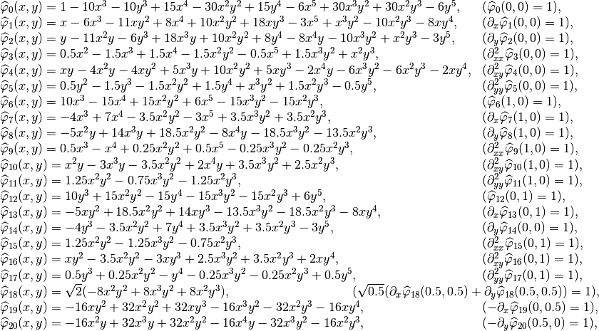 \begin{array}{ll}
\widehat{\varphi}_{0}(x,y) = 1 - 10x^3 - 10y^3 + 15x^4 - 30x^2y^2 + 15y^4 - 6x^5 + 30x^3y^2 + 30x^2y^3 - 6y^5, & (\widehat{\varphi}_0(0,0) = 1), \\
\widehat{\varphi}_{1}(x,y) = x - 6x^3 - 11xy^2 + 8x^4 + 10x^2y^2 + 18xy^3 - 3x^5 + x^3y^2 - 10x^2y^3 - 8xy^4, & (\partial_x\widehat{\varphi}_1(0,0) = 1),\\
\widehat{\varphi}_{2}(x,y) = y - 11x^2y - 6y^3 + 18x^3y + 10x^2y^2 + 8y^4 - 8x^4y - 10x^3y^2 + x^2y^3 - 3y^5, & (\partial_y\widehat{\varphi}_2(0,0) = 1),\\
\widehat{\varphi}_{3}(x,y) = 0.5x^2 - 1.5x^3 + 1.5x^4 - 1.5x^2y^2 - 0.5x^5 + 1.5x^3y^2 + x^2y^3, & (\partial^2_{xx}\widehat{\varphi}_3(0,0) = 1),\\
\widehat{\varphi}_{4}(x,y) = xy - 4x^2y - 4xy^2 + 5x^3y + 10x^2y^2 + 5xy^3 - 2x^4y - 6x^3y^2 - 6x^2y^3 - 2xy^4, & (\partial^2_{xy}\widehat{\varphi}_{4}(0,0) = 1),\\
\widehat{\varphi}_{5}(x,y) = 0.5y^2 - 1.5y^3 - 1.5x^2y^2 + 1.5y^4 + x^3y^2 + 1.5x^2y^3 - 0.5y^5, & (\partial^2_{yy}\widehat{\varphi}_{5}(0,0) = 1),\\
\widehat{\varphi}_{6}(x,y) = 10x^3 - 15x^4 + 15x^2y^2 + 6x^5 - 15x^3y^2 - 15x^2y^3, & (\widehat{\varphi}_6(1,0) = 1),\\
\widehat{\varphi}_{7}(x,y) = -4x^3 + 7x^4 - 3.5x^2y^2 - 3x^5 + 3.5x^3y^2 + 3.5x^2y^3, & (\partial_x\widehat{\varphi}_7(1,0) = 1),\\
\widehat{\varphi}_{8}(x,y) = -5x^2y + 14x^3y + 18.5x^2y^2 - 8x^4y - 18.5x^3y^2 - 13.5x^2y^3, & (\partial_y\widehat{\varphi}_8(1,0) = 1),\\
\widehat{\varphi}_{9}(x,y) = 0.5x^3 - x^4 + 0.25x^2y^2 + 0.5x^5 - 0.25x^3y^2 - 0.25x^2y^3, & (\partial^2_{xx}\widehat{\varphi}_{9}(1,0) = 1),\\
\widehat{\varphi}_{10}(x,y) = x^2y - 3x^3y - 3.5x^2y^2 + 2x^4y + 3.5x^3y^2 + 2.5x^2y^3, & (\partial^2_{xy}\widehat{\varphi}_{10}(1,0) = 1),\\
\widehat{\varphi}_{11}(x,y) = 1.25x^2y^2 - 0.75x^3y^2 - 1.25x^2y^3, & (\partial^2_{yy}\widehat{\varphi}_{11}(1,0) = 1),\\
\widehat{\varphi}_{12}(x,y) = 10y^3 + 15x^2y^2 - 15y^4 - 15x^3y^2 - 15x^2y^3 + 6y^5, & (\widehat{\varphi}_{12}(0,1) = 1),\\
\widehat{\varphi}_{13}(x,y) = -5xy^2 + 18.5x^2y^2 + 14xy^3 - 13.5x^3y^2 - 18.5x^2y^3 - 8xy^4, & (\partial_x\widehat{\varphi}_{13}(0,1) = 1),\\
\widehat{\varphi}_{14}(x,y) = -4y^3 - 3.5x^2y^2 + 7y^4 + 3.5x^3y^2 + 3.5x^2y^3 - 3y^5, & (\partial_y\widehat{\varphi}_{14}(0,0) = 1),\\
\widehat{\varphi}_{15}(x,y) = 1.25x^2y^2 - 1.25x^3y^2 - 0.75x^2y^3, & (\partial^2_{xx}\widehat{\varphi}_{15}(0,1) = 1),\\
\widehat{\varphi}_{16}(x,y) = xy^2 - 3.5x^2y^2 - 3xy^3 + 2.5x^3y^2 + 3.5x^2y^3 + 2xy^4, & (\partial^2_{xy}\widehat{\varphi}_{16}(0,1) = 1),\\
\widehat{\varphi}_{17}(x,y) = 0.5y^3 + 0.25x^2y^2 - y^4 - 0.25x^3y^2 - 0.25x^2y^3 + 0.5y^5, & (\partial^2_{yy}\widehat{\varphi}_{17}(0,1) = 1),\\
\widehat{\varphi}_{18}(x,y) = \sqrt{2}(-8x^2y^2 + 8x^3y^2 + 8x^2y^3), & ~\hspace{-10.5em}(\sqrt{0.5}(\partial_{x}\widehat{\varphi}_{18}(0.5,0.5) + \partial_{y}\widehat{\varphi}_{18}(0.5,0.5)) = 1),\\
\widehat{\varphi}_{19}(x,y) = -16xy^2 + 32x^2y^2 + 32xy^3 - 16x^3y^2 - 32x^2y^3 - 16xy^4, & (-\partial_{x}\widehat{\varphi}_{19}(0,0.5) = 1),\\
\widehat{\varphi}_{20}(x,y) = -16x^2y + 32x^3y + 32x^2y^2 - 16x^4y - 32x^3y^2 - 16x^2y^3, & (-\partial_{y}\widehat{\varphi}_{20}(0.5,0) = 1),\\
\end{array}