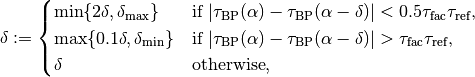 \delta := \begin{cases}\min\{2\delta, \delta_{\mathrm{max}}\}& \text{if $\lvert \tau_{\mathrm{BP}}(\alpha) - \tau_{\mathrm{BP}}(\alpha - \delta) \rvert < 0.5 \tau_{\mathrm{fac}} \tau_{\mathrm{ref}}$,}\\ \max\{0.1\delta, \delta_{\mathrm{min}}\}& \text{if $\lvert \tau_{\mathrm{BP}}(\alpha) - \tau_{\mathrm{BP}}(\alpha - \delta) \rvert > \tau_{\mathrm{fac}} \tau_{\mathrm{ref}}$,}\\ \delta& \text{otherwise},\end{cases}